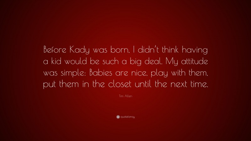 Tim Allen Quote: “Before Kady was born, I didn’t think having a kid would be such a big deal. My attitude was simple: Babies are nice, play with them, put them in the closet until the next time.”