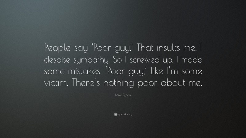 Mike Tyson Quote: “People say ‘Poor guy.’ That insults me. I despise sympathy. So I screwed up. I made some mistakes. ‘Poor guy,’ like I’m some victim. There’s nothing poor about me.”