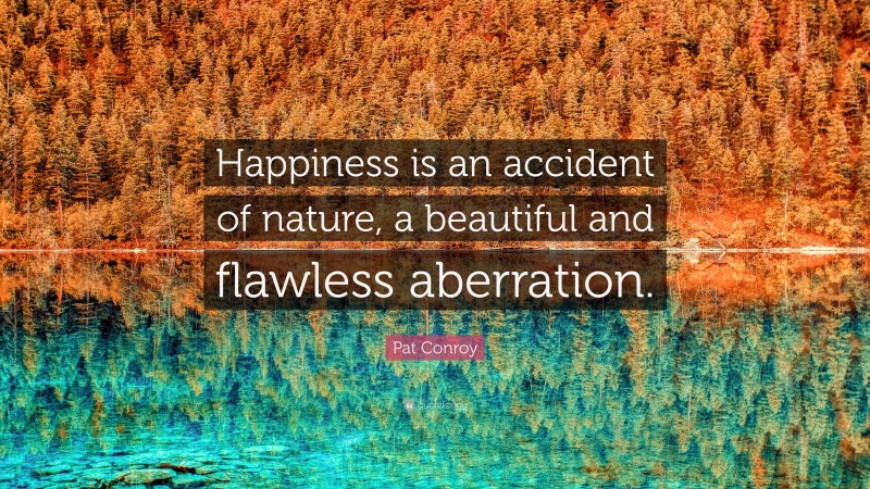 Pat Conroy Quote: “Happiness is an accident of nature, a beautiful and flawless aberration.”