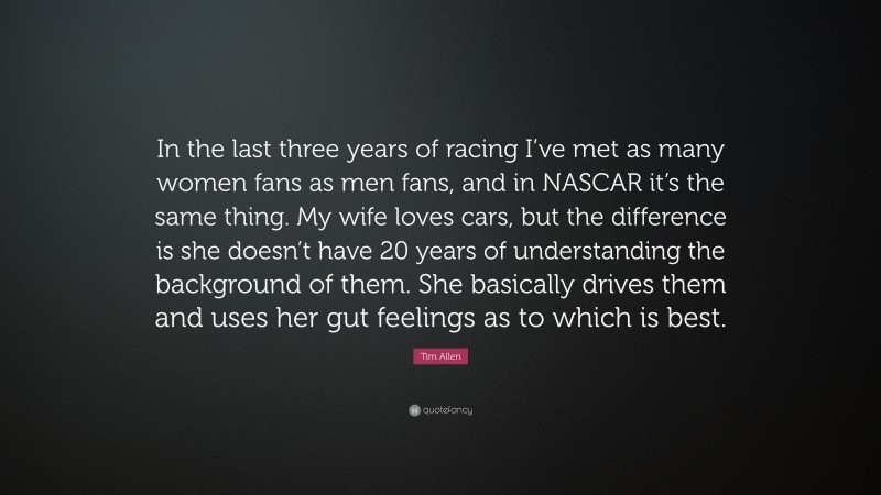 Tim Allen Quote: “In the last three years of racing I’ve met as many women fans as men fans, and in NASCAR it’s the same thing. My wife loves cars, but the difference is she doesn’t have 20 years of understanding the background of them. She basically drives them and uses her gut feelings as to which is best.”