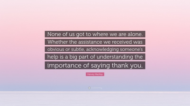 Harvey MacKay Quote: “None of us got to where we are alone. Whether the assistance we received was obvious or subtle, acknowledging someone’s help is a big part of understanding the importance of saying thank you.”