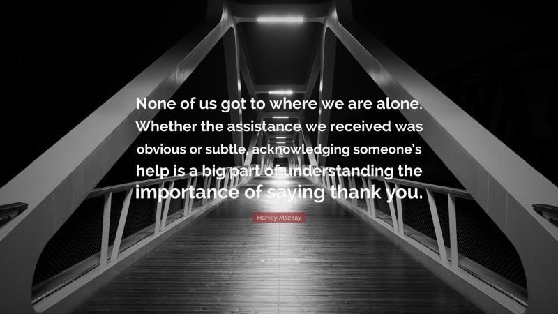 Harvey MacKay Quote: “None of us got to where we are alone. Whether the assistance we received was obvious or subtle, acknowledging someone’s help is a big part of understanding the importance of saying thank you.”