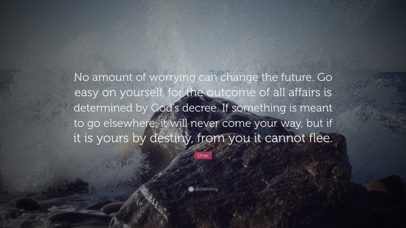 Umar Quote: “No amount of worrying can change the future. Go easy on yourself, for the outcome of all affairs is determined by God’s decree. If something is meant to go elsewhere, it will never come your way, but if it is yours by destiny, from you it cannot flee.”