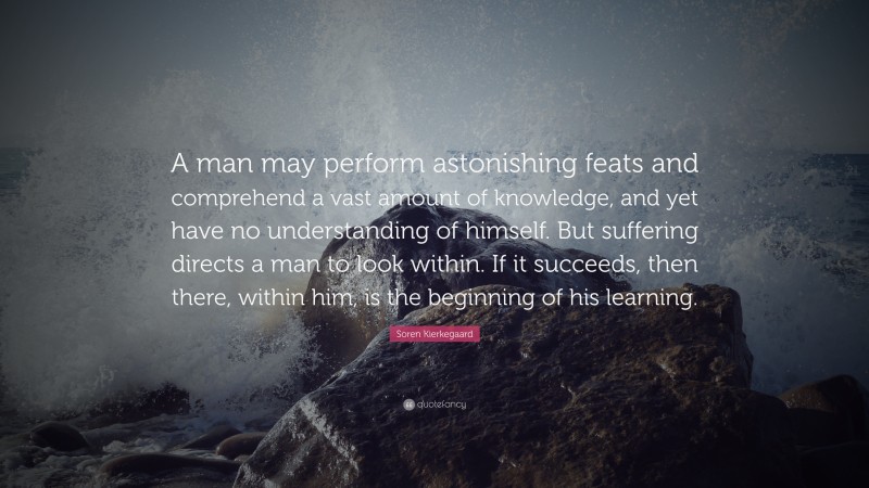 Soren Kierkegaard Quote: “A man may perform astonishing feats and comprehend a vast amount of knowledge, and yet have no understanding of himself. But suffering directs a man to look within. If it succeeds, then there, within him, is the beginning of his learning.”