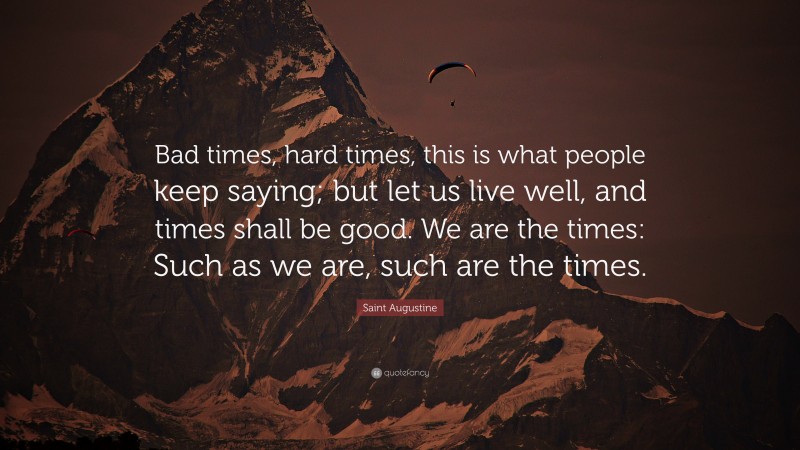 Saint Augustine Quote: “Bad times, hard times, this is what people keep saying; but let us live well, and times shall be good. We are the times: Such as we are, such are the times.”