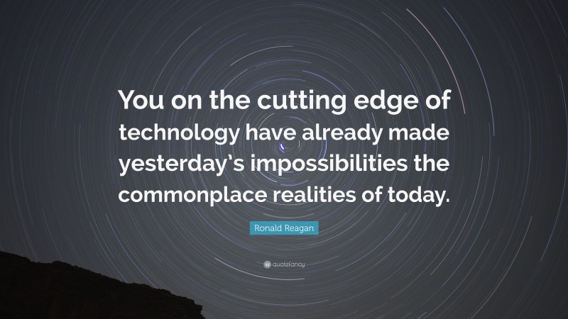 Ronald Reagan Quote: “You on the cutting edge of technology have already made yesterday’s impossibilities the commonplace realities of today.”