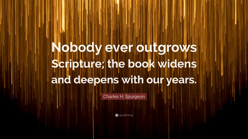 Charles H. Spurgeon Quote: “Nobody ever outgrows Scripture; the book widens and deepens with our years.”