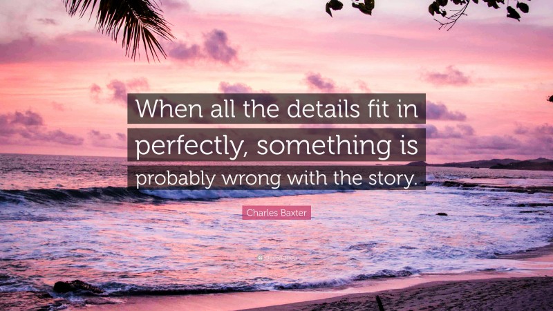 Charles Baxter Quote: “When all the details fit in perfectly, something is probably wrong with the story.”