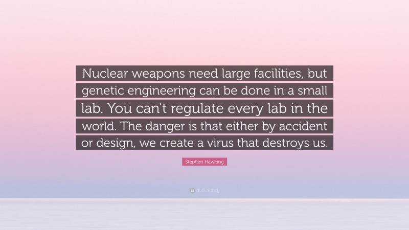 Stephen Hawking Quote: “Nuclear weapons need large facilities, but genetic engineering can be done in a small lab. You can’t regulate every lab in the world. The danger is that either by accident or design, we create a virus that destroys us.”