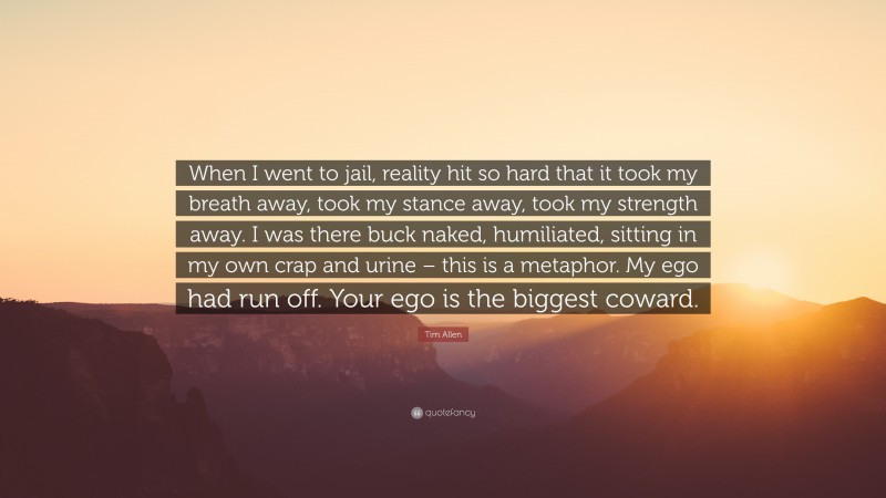 Tim Allen Quote: “When I went to jail, reality hit so hard that it took my breath away, took my stance away, took my strength away. I was there buck naked, humiliated, sitting in my own crap and urine – this is a metaphor. My ego had run off. Your ego is the biggest coward.”