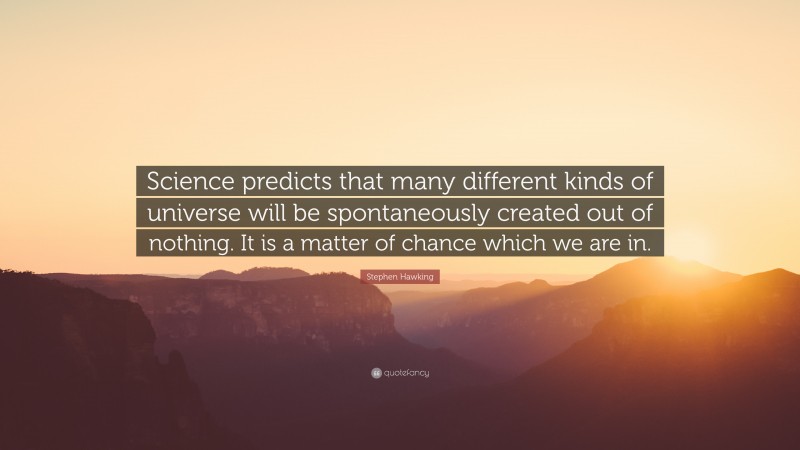 Stephen Hawking Quote: “Science predicts that many different kinds of universe will be spontaneously created out of nothing. It is a matter of chance which we are in.”