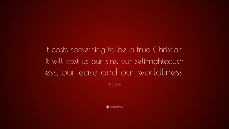 J. C. Ryle Quote: “It costs something to be a true Christian. It will cost us our sins, our self-righteousn ess, our ease and our worldliness.”