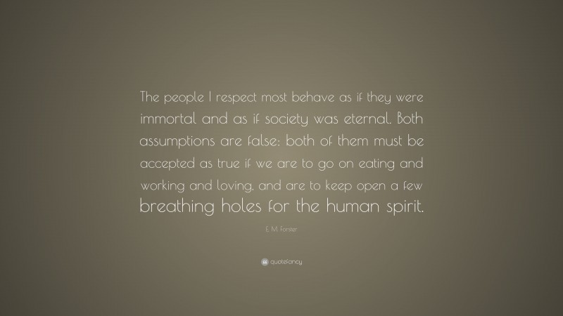 E. M. Forster Quote: “The people I respect most behave as if they were immortal and as if society was eternal. Both assumptions are false: both of them must be accepted as true if we are to go on eating and working and loving, and are to keep open a few breathing holes for the human spirit.”
