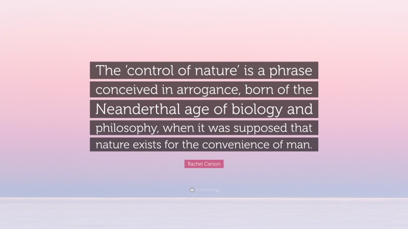 Rachel Carson Quote: “The ‘control of nature’ is a phrase conceived in arrogance, born of the Neanderthal age of biology and philosophy, when it was supposed that nature exists for the convenience of man.”