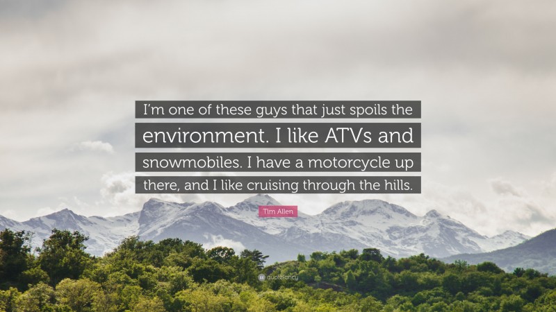 Tim Allen Quote: “I’m one of these guys that just spoils the environment. I like ATVs and snowmobiles. I have a motorcycle up there, and I like cruising through the hills.”
