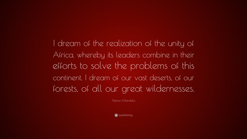 Nelson Mandela Quote: “I dream of the realization of the unity of Africa, whereby its leaders combine in their efforts to solve the problems of this continent. I dream of our vast deserts, of our forests, of all our great wildernesses.”