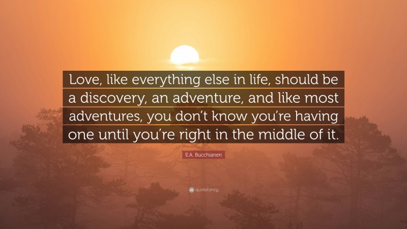E.A. Bucchianeri Quote: “Love, like everything else in life, should be a discovery, an adventure, and like most adventures, you don’t know you’re having one until you’re right in the middle of it.”