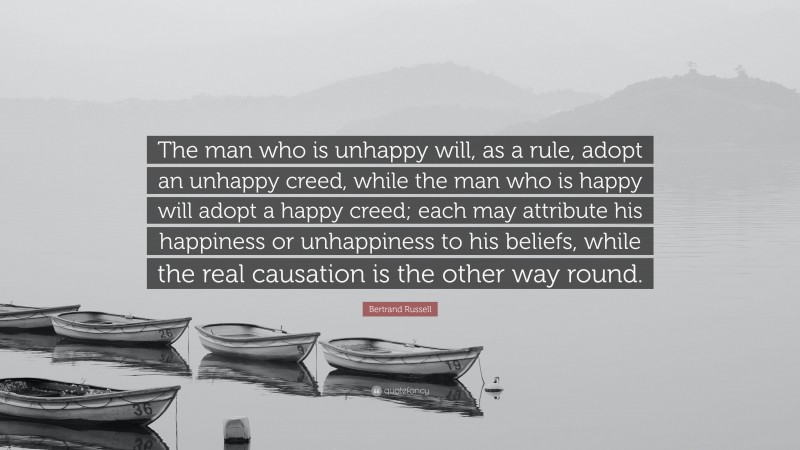 Bertrand Russell Quote: “The man who is unhappy will, as a rule, adopt an unhappy creed, while the man who is happy will adopt a happy creed; each may attribute his happiness or unhappiness to his beliefs, while the real causation is the other way round.”