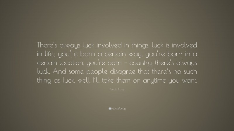 Donald Trump Quote: “There’s always luck involved in things, luck is involved in life; you’re born a certain way, you’re born in a certain location, you’re born – country, there’s always luck. And some people disagree that there’s no such thing as luck, well, I’ll take them on anytime you want.”