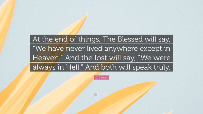 C. S. Lewis Quote: “At the end of things, The Blessed will say, “We have never lived anywhere except in Heaven.” And the lost will say, “We were always in Hell.” And both will speak truly.”