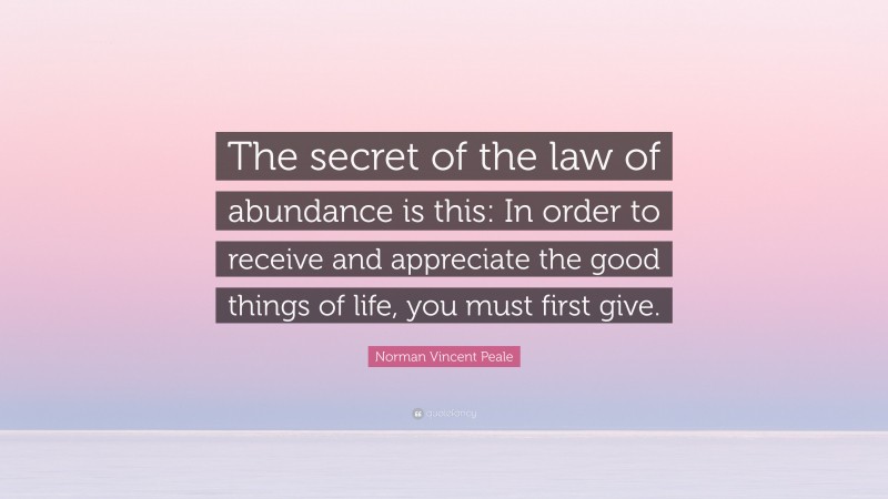 Norman Vincent Peale Quote: “The secret of the law of abundance is this: In order to receive and appreciate the good things of life, you must first give.”