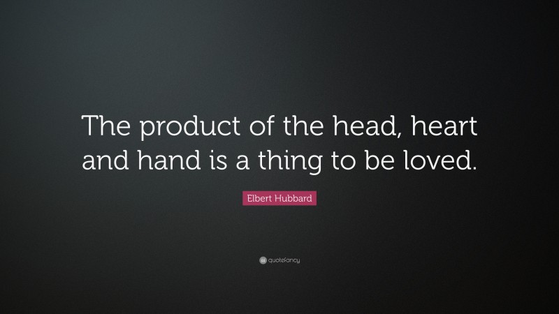 Elbert Hubbard Quote: “The product of the head, heart and hand is a thing to be loved.”