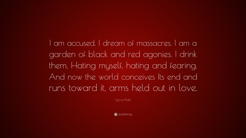 Sylvia Plath Quote: “I am accused. I dream of massacres. I am a garden of black and red agonies. I drink them, Hating myself, hating and fearing. And now the world conceives Its end and runs toward it, arms held out in love.”