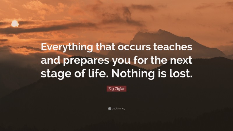 Zig Ziglar Quote: “Everything that occurs teaches and prepares you for the next stage of life. Nothing is lost.”