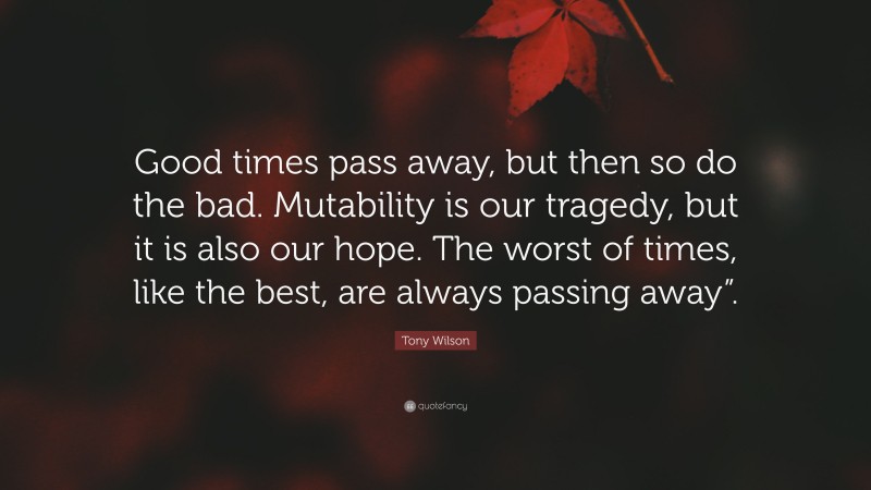 Tony Wilson Quote: “Good times pass away, but then so do the bad. Mutability is our tragedy, but it is also our hope. The worst of times, like the best, are always passing away”.”