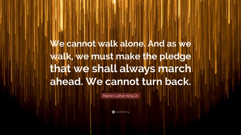 Martin Luther King Jr. Quote: “We cannot walk alone. And as we walk, we must make the pledge that we shall always march ahead. We cannot turn back.”