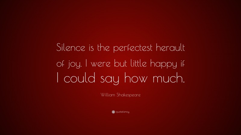 William Shakespeare Quote: “Silence is the perfectest herault of joy. I were but little happy if I could say how much.”