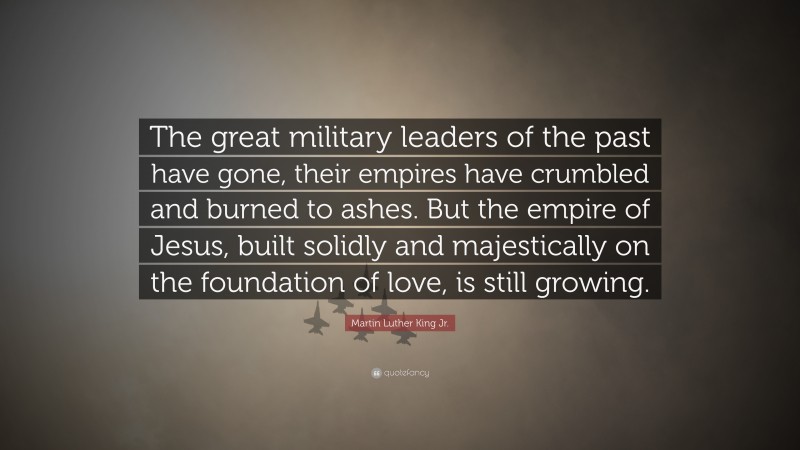 Martin Luther King Jr. Quote: “The great military leaders of the past have gone, their empires have crumbled and burned to ashes. But the empire of Jesus, built solidly and majestically on the foundation of love, is still growing.”