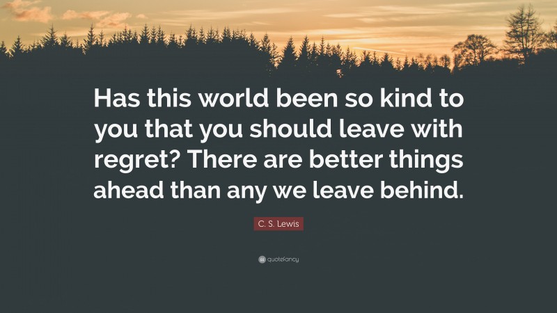 C. S. Lewis Quote: “Has this world been so kind to you that you should leave with regret? There are better things ahead than any we leave behind.”