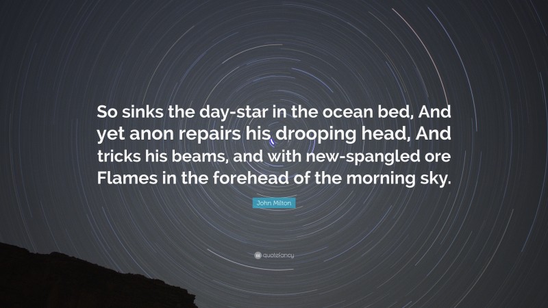John Milton Quote: “So sinks the day-star in the ocean bed, And yet anon repairs his drooping head, And tricks his beams, and with new-spangled ore Flames in the forehead of the morning sky.”