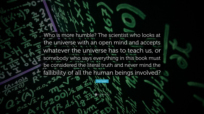 Carl Sagan Quote: “Who is more humble? The scientist who looks at the universe with an open mind and accepts whatever the universe has to teach us, or somebody who says everything in this book must be considered the literal truth and never mind the fallibility of all the human beings involved?”