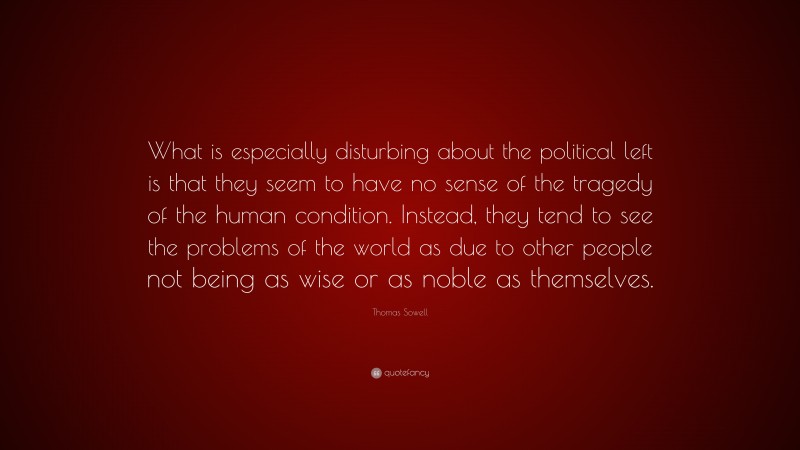 Thomas Sowell Quote: “What is especially disturbing about the political left is that they seem to have no sense of the tragedy of the human condition. Instead, they tend to see the problems of the world as due to other people not being as wise or as noble as themselves.”