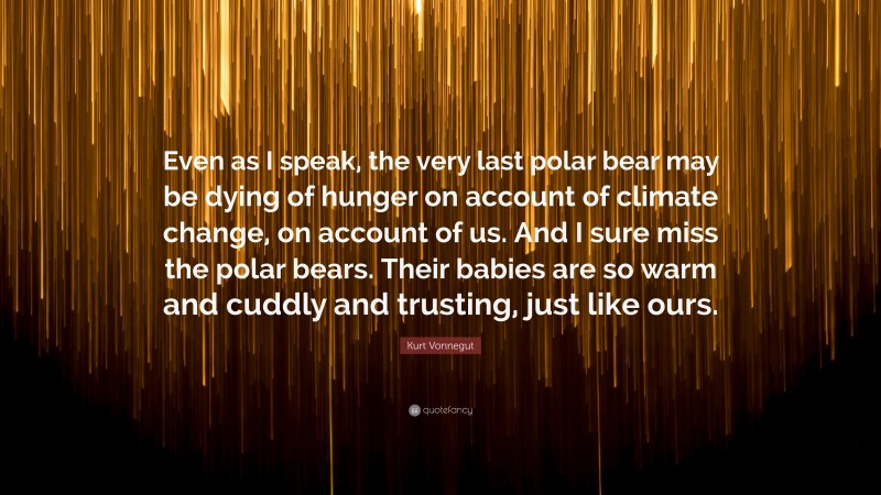 Kurt Vonnegut Quote: “Even as I speak, the very last polar bear may be dying of hunger on account of climate change, on account of us. And I sure miss the polar bears. Their babies are so warm and cuddly and trusting, just like ours.”