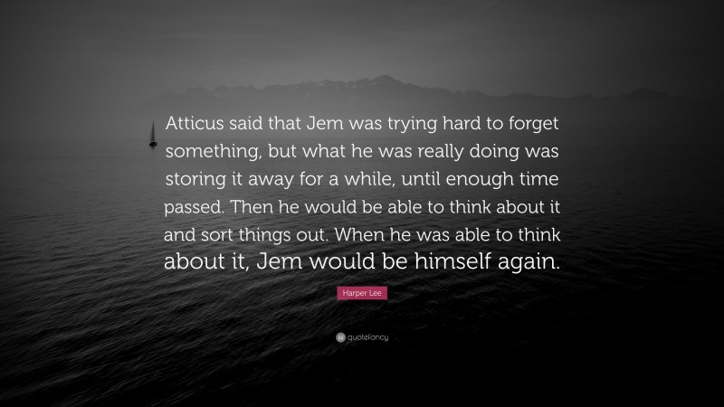 Harper Lee Quote: “Atticus said that Jem was trying hard to forget something, but what he was really doing was storing it away for a while, until enough time passed. Then he would be able to think about it and sort things out. When he was able to think about it, Jem would be himself again.”