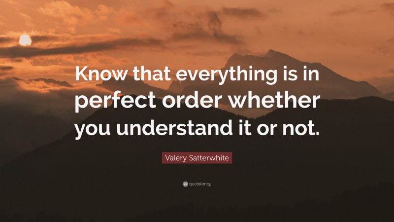 Valery Satterwhite Quote: “Know that everything is in perfect order whether you understand it or not.”