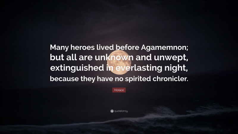 Horace Quote: “Many heroes lived before Agamemnon; but all are unknown and unwept, extinguished in everlasting night, because they have no spirited chronicler.”