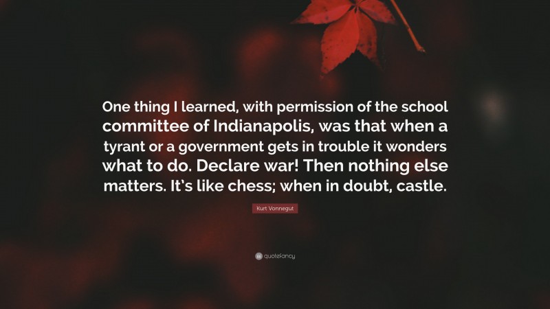 Kurt Vonnegut Quote: “One thing I learned, with permission of the school committee of Indianapolis, was that when a tyrant or a government gets in trouble it wonders what to do. Declare war! Then nothing else matters. It’s like chess; when in doubt, castle.”