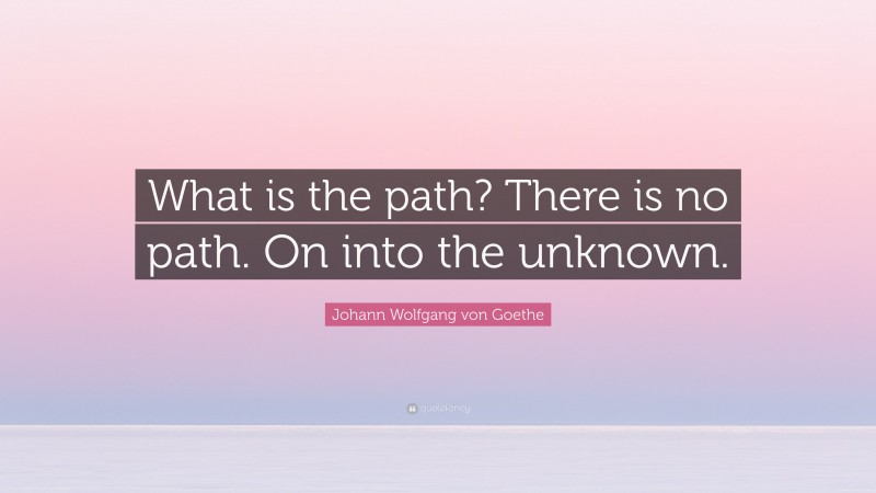 Johann Wolfgang von Goethe Quote: “What is the path? There is no path. On into the unknown.”
