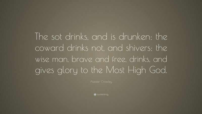 Aleister Crowley Quote: “The sot drinks, and is drunken: the coward drinks not, and shivers: the wise man, brave and free, drinks, and gives glory to the Most High God.”