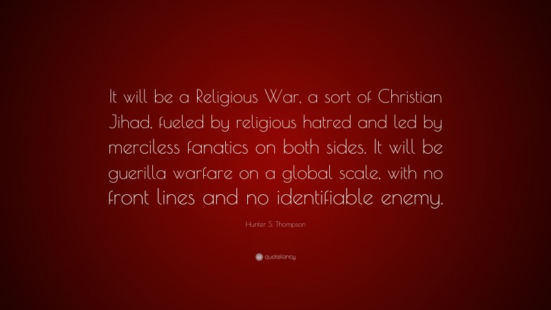 Hunter S. Thompson Quote: “It will be a Religious War, a sort of Christian Jihad, fueled by religious hatred and led by merciless fanatics on both sides. It will be guerilla warfare on a global scale, with no front lines and no identifiable enemy.”
