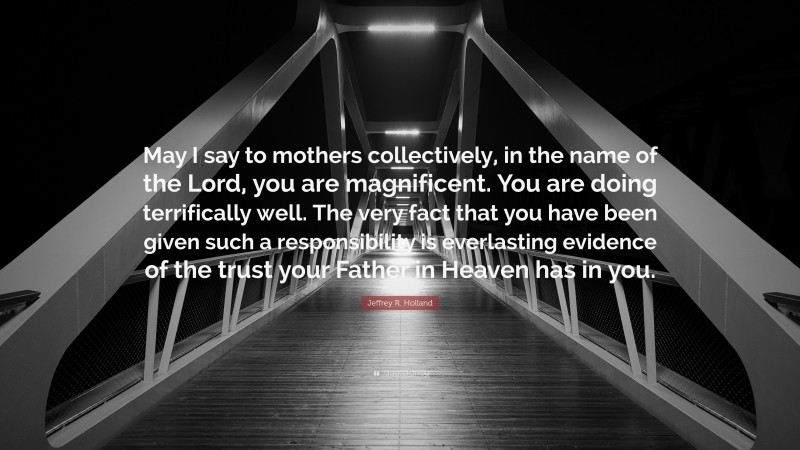 Jeffrey R. Holland Quote: “May I say to mothers collectively, in the name of the Lord, you are magnificent. You are doing terrifically well. The very fact that you have been given such a responsibility is everlasting evidence of the trust your Father in Heaven has in you.”