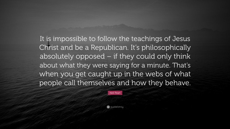 Neil Peart Quote: “It is impossible to follow the teachings of Jesus Christ and be a Republican. It’s philosophically absolutely opposed – if they could only think about what they were saying for a minute. That’s when you get caught up in the webs of what people call themselves and how they behave.”