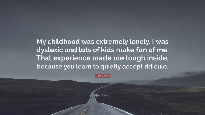 Tom Cruise Quote: “My childhood was extremely lonely. I was dyslexic and lots of kids make fun of me. That experience made me tough inside, because you learn to quietly accept ridicule.”