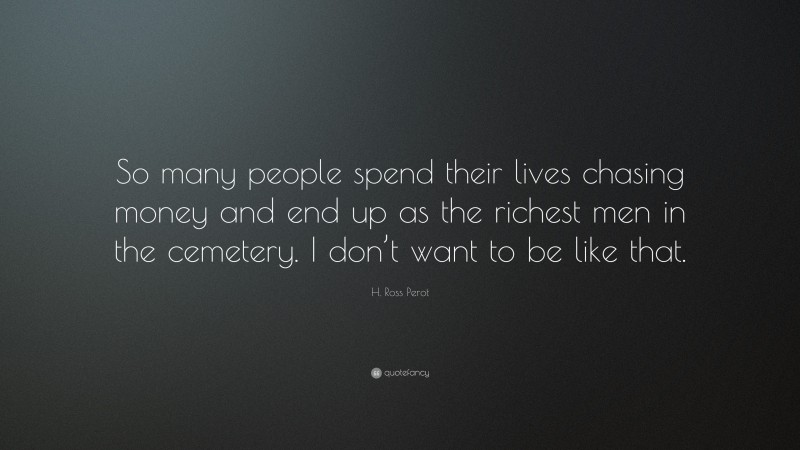 H. Ross Perot Quote: “So many people spend their lives chasing money and end up as the richest men in the cemetery. I don’t want to be like that.”
