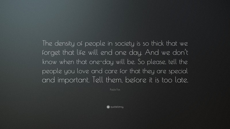 Paula Fox Quote: “The density of people in society is so thick that we forget that life will end one day. And we don’t know when that one-day will be. So please, tell the people you love and care for that they are special and important. Tell them, before it is too late.”