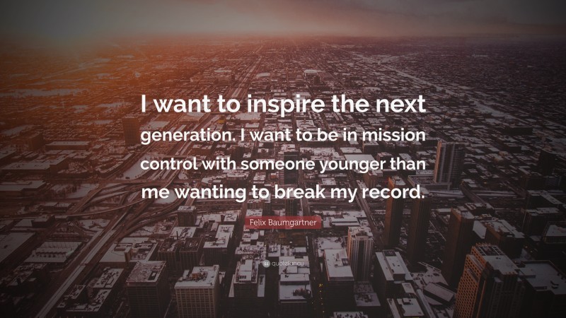 Felix Baumgartner Quote: “I want to inspire the next generation. I want to be in mission control with someone younger than me wanting to break my record.”